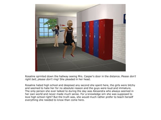 Rosaline sprinted down the hallway seeing Mrs. Casper's door in the distance. Please don't
right bell, please don't ring! She pleaded in her head.

Rosaline hated high school and despised any second she spent here, the girls were bitchy
and seemed to hate her for no absolute reason and the guys were loud and immature.
The only person she ever talked to during the day was Alexandra who always seemed in
her own world and never made much sense. For a knowledge sim she was supposed to
love high school right? But the truth was, she would much rather prefer to teach herself
everything she needed to know than come here.
 