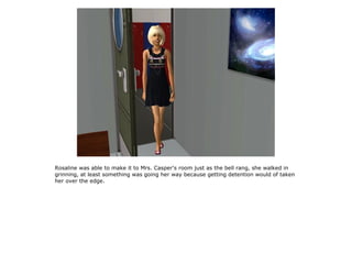 Rosaline was able to make it to Mrs. Casper's room just as the bell rang, she walked in
grinning, at least something was going her way because getting detention would of taken
her over the edge.
 