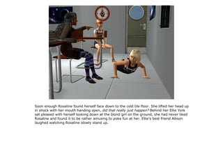 Soon enough Rosaline found herself face down to the cold tile floor. She lifted her head up
in shock with her mouth handing open, did that really just happen? Behind her Ellie York
sat pleased with herself looking down at the blond girl on the ground, she had never liked
Rosaline and found it to be rather amusing to poke fun at her. Ellie's best friend Allison
laughed watching Rosaline slowly stand up.
 