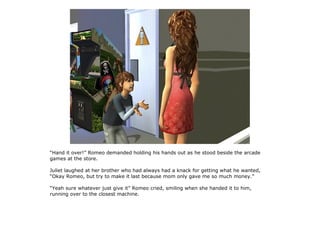 “Hand it over!” Romeo demanded holding his hands out as he stood beside the arcade
games at the store.

Juliet laughed at her brother who had always had a knack for getting what he wanted,
“Okay Romeo, but try to make it last because mom only gave me so much money.”

“Yeah sure whatever just give it” Romeo cried, smiling when she handed it to him,
running over to the closest machine.
 