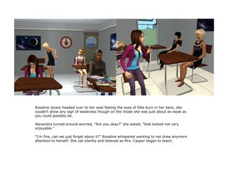 Rosaline slowly headed over to her seat feeling the eyes of Ellie burn in her back, she
couldn't show any sign of weakness though on the inside she was just about as weak as
you could possibly be.

Alexandra turned around worried, “Are you okay?” she asked, “that looked not very
enjoyable.”

“I'm fine, can we just forget about it?” Rosaline whispered wanting to not draw anymore
attention to herself. She sat silently and listened as Mrs. Casper began to teach.
 