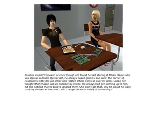 Rosaline couldn't focus on science though and found herself staring at Ethan Mason who
was also an outsider like herself. He always looked gloomy and sat in the corner of
classrooms with CDs and other non related school items all over his desk. Unlike her
though Ethan Mason was an outsider by choice. He always had girls coming up to him,
but she noticed that he always ignored them. She didn't get that, why he would he want
to be by himself all the time. Didn't he get bored or lonely or something?
 