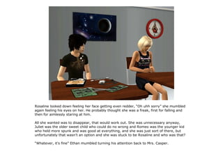 Rosaline looked down feeling her face getting even redder, “Oh uhh sorry” she mumbled
again feeling his eyes on her. He probably thought she was a freak, first for falling and
then for aimlessly staring at him.

All she wanted was to disappear, that would work out. She was unnecessary anyway,
Juliet was the older sweet child who could do no wrong and Romeo was the younger kid
who held more spunk and was good at everything, and she was just sort of there, but
unfortunately that wasn't an option and she was stuck to be Rosaline and who was that?

“Whatever, it's fine” Ethan mumbled turning his attention back to Mrs. Casper.
 