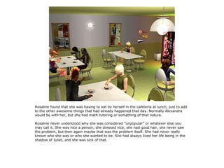 Rosaline found that she was having to eat by herself in the cafeteria at lunch, just to add
to the other awesome things that had already happened that day. Normally Alexandra
would be with her, but she had math tutoring or something of that nature.

Rosaline never understood why she was considered “unpopular” or whatever else you
may call it. She was nice a person, she dressed nice, she had good hair, she never saw
the problem, but then again maybe that was the problem itself. She had never really
known who she was or who she wanted to be. She had always lived her life being in the
shadow of Juliet, and she was sick of that.
 