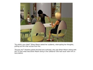 “So what's your deal?” Ethan Mason asked her suddenly, interrupting her thoughts,
pulling out the chair across from her.

“Excuse me?” Rosaline asked shocked and confused, why was Ethan Mason sitting with
her? In fact what was Ethan Mason doing in the cafeteria? She had never seen him in
here before.
 