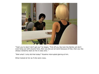 “Yeah you're deal I don't get you” he began, “first off you like look like Barbie yet don't
even hang out with anyone here, then you like act all weird because of that, then you like
always randomly stare at me in class and..”

“Wait what! I only did that today!” Rosaline interrupted glaring at him.

Ethan looked at her as if she were crazy.
 