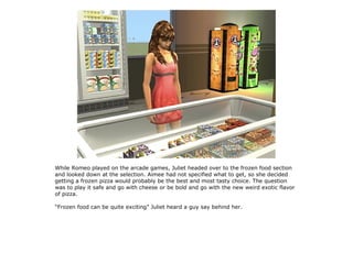 While Romeo played on the arcade games, Juliet headed over to the frozen food section
and looked down at the selection. Aimee had not specified what to get, so she decided
getting a frozen pizza would probably be the best and most tasty choice. The question
was to play it safe and go with cheese or be bold and go with the new weird exotic flavor
of pizza.

“Frozen food can be quite exciting” Juliet heard a guy say behind her.
 