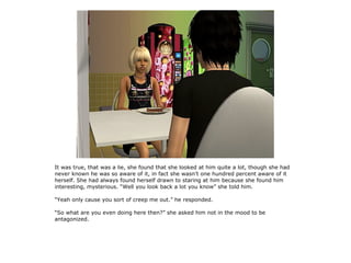 It was true, that was a lie, she found that she looked at him quite a lot, though she had
never known he was so aware of it, in fact she wasn't one hundred percent aware of it
herself. She had always found herself drawn to staring at him because she found him
interesting, mysterious. “Well you look back a lot you know” she told him.

“Yeah only cause you sort of creep me out.” he responded.

“So what are you even doing here then?” she asked him not in the mood to be
antagonized.
 