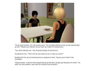 “To be quite honest, I'm not exactly sure.” he mumbled staring at her as she stared back
at him, “Maybe you interest me as much as I seem to interest you.”

“You don't interest me.” she frowned though he did kind of.

He glared at her, “Then why do you stare at me in class so much?”

Rosaline bit her lip not knowing how to respond to that, “Cause you're there” she
mumbled.

“Great answer, I tend to find myself staring at the floor all day just because it's there.” he
said, his voice solemn, was that him trying to be sarcastic?
 
