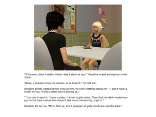 “Whatever, does it really matter why I stare at you?” Rosaline asked annoyance in her
voice.

“Nope, I already know the answer so it doesn't.” he told her.

Rosaline briefly narrowed her eyes at him, he knew nothing about her, “I don't have a
crush on you, if that's what you're getting at.”

“Trust me it wasn't. I have a sister, I know a girls mind. They find the dark mysterious
guy in the back corner who doesn't talk much interesting, I get it.”

Rosaline bit her lip, “Oh is that so, and I suppose all girls minds are exactly alike.”
 