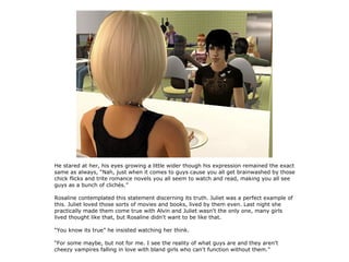 He stared at her, his eyes growing a little wider though his expression remained the exact
same as always, “Nah, just when it comes to guys cause you all get brainwashed by those
chick flicks and trite romance novels you all seem to watch and read, making you all see
guys as a bunch of clichés.”

Rosaline contemplated this statement discerning its truth. Juliet was a perfect example of
this. Juliet loved those sorts of movies and books, lived by them even. Last night she
practically made them come true with Alvin and Juliet wasn't the only one, many girls
lived thought like that, but Rosaline didn't want to be like that.

“You know its true” he insisted watching her think.

“For some maybe, but not for me. I see the reality of what guys are and they aren't
cheezy vampires falling in love with bland girls who can't function without them.”
 