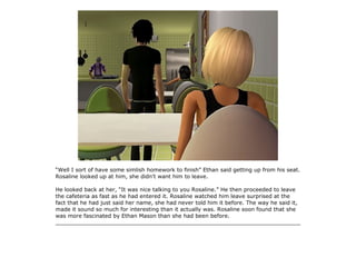 “Well I sort of have some simlish homework to finish” Ethan said getting up from his seat.
Rosaline looked up at him, she didn't want him to leave.

He looked back at her, “It was nice talking to you Rosaline.” He then proceeded to leave
the cafeteria as fast as he had entered it. Rosaline watched him leave surprised at the
fact that he had just said her name, she had never told him it before. The way he said it,
made it sound so much for interesting than it actually was. Rosaline soon found that she
was more fascinated by Ethan Mason than she had been before.
_______________________________________________________________________
 