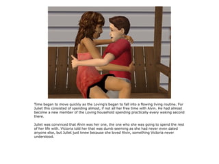 Time began to move quickly as the Loving's began to fall into a flowing living routine. For
Juliet this consisted of spending almost, if not all her free time with Alvin. He had almost
become a new member of the Loving household spending practically every waking second
there.

Juliet was convinced that Alvin was her one, the one who she was going to spend the rest
of her life with. Victoria told her that was dumb seeming as she had never even dated
anyone else, but Juliet just knew because she loved Alvin, something Victoria never
understood.
 