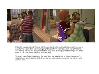 Indeed it was something Victoria didn't understand, who continued to bounce from guy to
guy, her rose collection growing larger and larger from every date. Fun was all Victoria
was looking for and she always made that very clear. If any guy got too clingy, she threw
them to the curb before he could even ask why.

Victoria's main focus though was the party that she was itching to throw. Her parent's
vacation was growing closer and closer, but she was growing more and more antsy and
anxious for it.
 