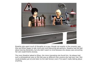 Rosaline also spent much of thoughts on a guy, though not exactly in the romantic way.
She and Ethan began to talk more and more becoming lab partners. Rosaline had felt bad
about leaving Alexandra, but she didn't seem to mind because she always was concocting
her own experiments anyway.

The more Rosaline talked to Ethan, the more interesting she found him. He always had
such a philosophical view on life that was so different than anyone she had ever met. She
could probably just sit and listen to him talk forever even if he wasn't really talking about
anything.
 
