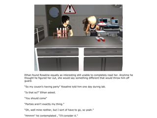 Ethan found Rosaline equally as interesting still unable to completely read her. Anytime he
thought he figured her out, she would say something different that would throw him off
guard.

“So my cousin's having party” Rosaline told him one day during lab.

“Is that so?” Ethan asked.

“You should come”

“Parties aren't exactly my thing.”

“Oh, well mine neither, but I sort of have to go, so yeah.”

“Hmmm” he contemplated , “I'll consider it.”
 