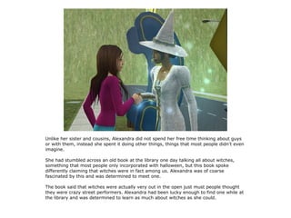 Unlike her sister and cousins, Alexandra did not spend her free time thinking about guys
or with them, instead she spent it doing other things, things that most people didn't even
imagine.

She had stumbled across an old book at the library one day talking all about witches,
something that most people only incorporated with halloween, but this book spoke
differently claiming that witches were in fact among us. Alexandra was of coarse
fascinated by this and was determined to meet one.

The book said that witches were actually very out in the open just must people thought
they were crazy street performers. Alexandra had been lucky enough to find one while at
the library and was determined to learn as much about witches as she could.
 