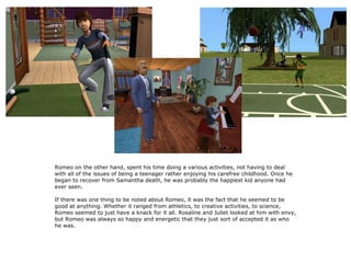 3




Romeo on the other hand, spent his time doing a various activities, not having to deal
with all of the issues of being a teenager rather enjoying his carefree childhood. Once he
began to recover from Samantha death, he was probably the happiest kid anyone had
ever seen.

If there was one thing to be noted about Romeo, it was the fact that he seemed to be
good at anything. Whether it ranged from athletics, to creative activities, to science,
Romeo seemed to just have a knack for it all. Rosaline and Juliet looked at him with envy,
but Romeo was always so happy and energetic that they just sort of accepted it as who
he was.
 