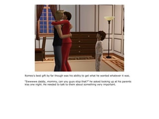 Romeo's best gift by far though was his ability to get what he wanted whatever it was.

“Ewwwww daddy, mommy, can you guys stop that?” he asked looking up at his parents
kiss one night. He needed to talk to them about something very important.
 
