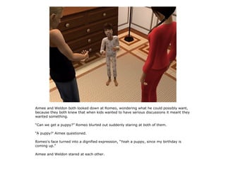 Aimee and Weldon both looked down at Romeo, wondering what he could possibly want,
because they both knew that when kids wanted to have serious discussions it meant they
wanted something.

“Can we get a puppy?” Romeo blurted out suddenly staring at both of them.

“A puppy?' Aimee questioned.

Romeo's face turned into a dignified expression, “Yeah a puppy, since my birthday is
coming up.”

Aimee and Weldon stared at each other.
 
