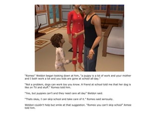 “Romeo” Weldon began looking down at him, “a puppy is a lot of work and your mother
and I both work a lot and you kids are gone at school all day.”

“Not a problem, dogs can work too you know. A friend at school told me that her dog is
like on TV and stuff.” Romeo told him.

“Yes, but puppies can't and they need care all day” Weldon said.

“Thats okay, I can skip school and take care of it.” Romeo said seriously.

Weldon couldn't help but smile at that suggestion. “Romeo you can't skip school” Aimee
told him.
 