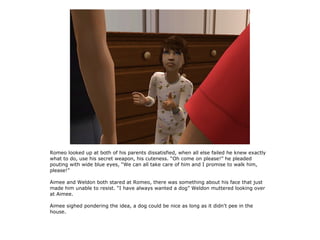 Romeo looked up at both of his parents dissatisfied, when all else failed he knew exactly
what to do, use his secret weapon, his cuteness. “Oh come on please!” he pleaded
pouting with wide blue eyes, “We can all take care of him and I promise to walk him,
please!”

Aimee and Weldon both stared at Romeo, there was something about his face that just
made him unable to resist. “I have always wanted a dog” Weldon muttered looking over
at Aimee.

Aimee sighed pondering the idea, a dog could be nice as long as it didn't pee in the
house.
 