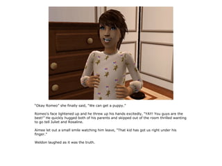 “Okay Romeo” she finally said, “We can get a puppy.”

Romeo's face lightened up and he threw up his hands excitedly, “YAY! You guys are the
best!” He quickly hugged both of his parents and skipped out of the room thrilled wanting
to go tell Juliet and Rosaline.

Aimee let out a small smile watching him leave, “That kid has got us right under his
finger.”

Weldon laughed as it was the truth.
 