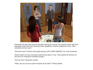 Eventually the day that Victoria had been waiting for arrived. Her parents stood with their
suitcases at the front door looking at their daughters. Charity crossed her arms, “Now
remember all the rules.”

“We know mom” Victoria interrupted quickly, JUST LEAVE ALREADY, her mind screamed.

Charity wasn't so sure, but what could she do about it now, “Now please tell Romeo we
are sorry for missing his birthday tonight.”

“We will mom” Alexandra smiled.

“Okay, are you sure you girls are going to be okay?” Charity asked.
 