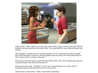 Juliet smiled, “Yeah I guess so, its just you never know, I guess we are just lucky that we
decide to go get groceries at the same time.” She could feel her heart beating louder than
normal.

Alvin laughed, “I guess we are.” he then paused, “So I'm curious did you get grounded
that night downtown? Cause my parents totally found out about the whole thing which is
why I haven't left my house in like ever.”

Juliet let out a small nervous laugh thinking of that night, “Oh yeah I did because get this,
my grandmother was there and busted us!”

Alvin's eyes grew wide, “Oh gosh if I ever saw my grandmother at a club, I think I
probably would be traumatized for the rest of my life!”

Juliet let out a small smile, “Yeah, it was rather disturbing.”
 