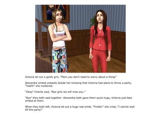 Victoria let out a goofy grin, “Mom you don't need to worry about a thing!”

Alexandra smiled uneasily beside her knowing that Victoria had plans to throw a party,
“Yeahh” she muttered.

“Okay” Charity said, “Bye girls we will miss you.”

“Bye” they both said together. Alexandra both gave them quick hugs, Victoria just fake
smiled at them.

When they both left, Victoria let out a huge real smile, “Finally!” she cried, “I cannot wait
till this party!”
 