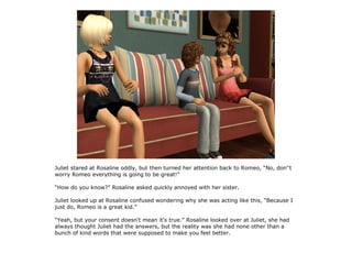 Juliet stared at Rosaline oddly, but then turned her attention back to Romeo, “No, don''t
worry Romeo everything is going to be great!”

“How do you know?” Rosaline asked quickly annoyed with her sister.

Juliet looked up at Rosaline confused wondering why she was acting like this, “Because I
just do, Romeo is a great kid.”

“Yeah, but your consent doesn't mean it's true.” Rosaline looked over at Juliet, she had
always thought Juliet had the answers, but the reality was she had none other than a
bunch of kind words that were supposed to make you feel better.
 