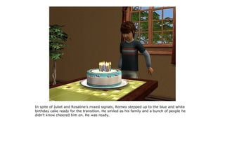In spite of Juliet and Rosaline's mixed signals, Romeo stepped up to the blue and white
birthday cake ready for the transition. He smiled as his family and a bunch of people he
didn't know cheered him on. He was ready.
 