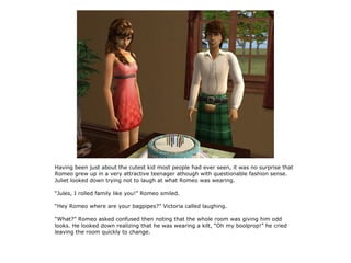 Having been just about the cutest kid most people had ever seen, it was no surprise that
Romeo grew up in a very attractive teenager athough with questionable fashion sense.
Juliet looked down trying not to laugh at what Romeo was wearing.

“Jules, I rolled family like you!” Romeo smiled.

“Hey Romeo where are your bagpipes?” Victoria called laughing.

“What?” Romeo asked confused then noting that the whole room was giving him odd
looks. He looked down realizing that he was wearing a kilt, “Oh my boolprop!” he cried
leaving the room quickly to change.
 