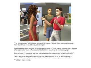 “The funny thing is” Alvin began lifting up his hands, “is that there are more teenagers
here than there were at the club that night.”

Juliet looked around spotting at least three teenagers, “Yeah maybe because it's a Sunday
afternoon rather than a Tuesday night when they should be at home studying.”

Alvin grinned, “I guess we are just pretty bad ass for sneaking out on a school night!”

“Haha maybe or we just have crazy cousins who convince us to do defiant things.”

“That too” Alvin smiled.
 