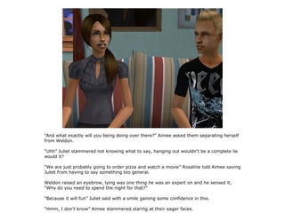 “And what exactly will you being doing over there?” Aimee asked them separating herself
from Weldon.

“Uhh” Juliet stammered not knowing what to say, hanging out wouldn't be a complete lie
would it?

“We are just probably going to order pizza and watch a movie” Rosaline told Aimee saving
Juliet from having to say something too general.

Weldon raised an eyebrow, lying was one thing he was an expert on and he sensed it,
“Why do you need to spend the night for that?”

“Because it will fun” Juliet said with a smile gaining some confidence in this.

“Hmm, I don't know” Aimee stammered staring at their eager faces.
 