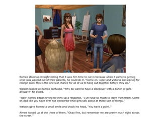 Romeo stood up straight noting that it was him time to cut in because when it came to getting
what was wanted out of their parents, he could do it, “Come on, Juliet and Victoria are leaving for
college soon, this is the one last chance for all of us to hang out together before they do.”

Weldon looked at Romeo confused, “Why do want to have a sleepover with a bunch of girls
anyway?” he asked.

“Well” Romeo began trying to think up a response, “I uh have so much to learn from them. Come
on dad like you have ever not wondered what girls talk about at these sort of things.”

Weldon gave Romeo a small smile and shook his head, “You have a point.”

Aimee looked up at the three of them, “Okay fine, but remember we are pretty much right across
the street.”
 