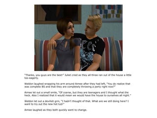“Thanks, you guys are the best!” Juliet cried as they all three ran out of the house a little
too eagerly.

Weldon laughed wrapping his arm around Aimee after they had left, “You do realize that
was complete BS and that they are completely throwing a party right now?”

Aimee let out a small smile, “Of coarse, but they are teenagers and I thought what the
heck. Also I realized that it would mean we would have the house to ourselves all night.”

Weldon let out a devilish grin, “I hadn't thought of that. What are we still doing here? I
want to try out the new hot tub!”

Aimee laughed as they both quickly went to change.
 