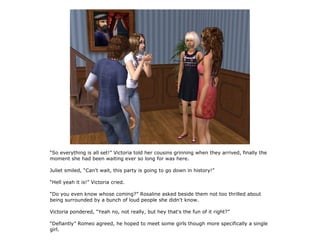 “So everything is all set!” Victoria told her cousins grinning when they arrived, finally the
moment she had been waiting ever so long for was here.

Juliet smiled, “Can't wait, this party is going to go down in history!”

“Hell yeah it is!” Victoria cried.

“Do you even know whose coming?” Rosaline asked beside them not too thrilled about
being surrounded by a bunch of loud people she didn't know.

Victoria pondered, “Yeah no, not really, but hey that's the fun of it right?”

“Defiantly” Romeo agreed, he hoped to meet some girls though more specifically a single
girl.
 