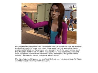 Alexandra sighed overhearing their conversation from the living room. She was enjoying
the last few minutes of peace before their house would turn into a complete chaotic
disaster. Victoria told her that she was not a popularity sim if she wasn't excited about
this. Alexandra had thought about that because she was supposed to like parties and
meet new people right? But she didn't and it didn't make sense, though she did like
meeting creatures and animals, things that weren't human.

She sighed again putting down her brushes and closed her eyes, soon enough her house
would be flooded with irresponsible teenagers.
 
