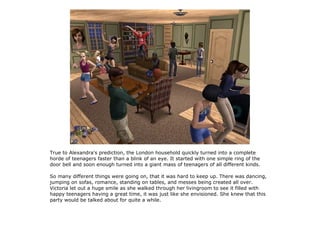 True to Alexandra's prediction, the London household quickly turned into a complete
horde of teenagers faster than a blink of an eye. It started with one simple ring of the
door bell and soon enough turned into a giant mass of teenagers of all different kinds.

So many different things were going on, that it was hard to keep up. There was dancing,
jumping on sofas, romance, standing on tables, and messes being created all over.
Victoria let out a huge smile as she walked through her livingroom to see it filled with
happy teenagers having a great time, it was just like she envisioned. She knew that this
party would be talked about for quite a while.
 