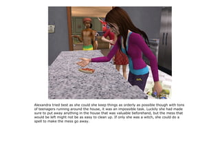 Alexandra tried best as she could she keep things as orderly as possible though with tons
of teenagers running around the house, it was an impossible task. Luckily she had made
sure to put away anything in the house that was valuable beforehand, but the mess that
would be left might not be as easy to clean up. If only she was a witch, she could do a
spell to make the mess go away.
 