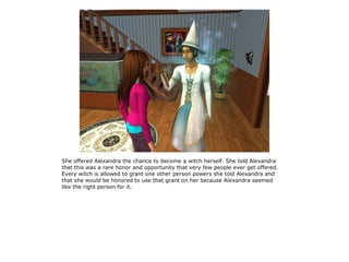 She offered Alexandra the chance to become a witch herself. She told Alexandra
that this was a rare honor and opportunity that very few people ever get offered.
Every witch is allowed to grant one other person powers she told Alexandra and
that she would be honored to use that grant on her because Alexandra seemed
like the right person for it.
 