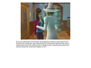 Of course Alexandra, having been fascinated by anything supernatural and
mythical her whole life, was mesmerized by having been granted this and of
coarse was more than willing to do it. Being a witch would be just about the
coolest thing that could ever happen to her.
 