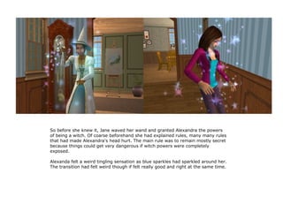 So before she knew it, Jane waved her wand and granted Alexandra the powers
of being a witch. Of coarse beforehand she had explained rules, many many rules
that had made Alexandra's head hurt. The main rule was to remain mostly secret
because things could get very dangerous if witch powers were completely
exposed.

Alexanda felt a weird tingling sensation as blue sparkles had sparkled around her.
The transition had felt weird though if felt really good and right at the same time.
 