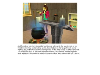 And from that point on Alexandra had been a witch and she spent most of her
free time learning and creating spells. Jane had given her a spell book and a
melting pot, both of which Alexandra placed in the attic where no one ever went.
The rules and facts of witch life were fascinating, much more interesting than
what Alexandra learned in school though they came with many rules and choices.
 