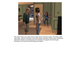 The main choice any witch had to make was to choose a path. The three paths
were light, neutral, and dark. Jane had chosen the path of light which Alexandra
planned to follow as well because she wanted to be good not evil though
sometimes she found herself casting evil spells...
 