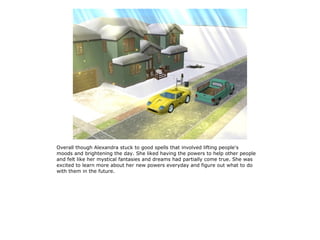 Overall though Alexandra stuck to good spells that involved lifting people's
moods and brightening the day. She liked having the powers to help other people
and felt like her mystical fantasies and dreams had partially come true. She was
excited to learn more about her new powers everyday and figure out what to do
with them in the future.
 