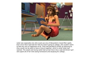 Juliet was especially one who could use one of Alexandra's mood lifter spells.
Ever since Alvin had told her that he wasn't going to college, she couldn't seem
to feel any sort of happiness at all. They had decided to break up seeming as
they would not be able to have a future together, which is what Juliet had
wanted. The sweet and loving Juliet had turned more into a sad and forlorn girl
who spent all of her time doing homework and studying for college.
 