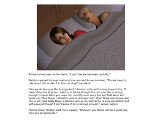 Aimee turned over on her back, “I can't decide between my kids.”

Weldon opened his eyes realizing how worried Aimee sounded, “Do we have to
talk about this at like 2 in the morning?” he asked.

“Yes we do because this is important.” Aimee continued turning toward him, “I
mean they are all great. Juliet is so loving though I'm not sure she is strong
enough, I mean have you seen her recently ever since her and that Alvin kid
broke up. Then there is Rosaline who is stronger but I don't think she knows who
she is yet. And lastly there is Romeo who as we both know is very persistent and
self-assured though I don't know if he is shrewd enough.” Aimee sighed.

“Aimes relax” Weldon said more awake, “Whoever you chose will do a great job,
they are all good kids.”
 