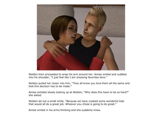 Weldon then proceeded to wrap his arm around her. Aimee smiled and cuddled
into his shoulder, “I just feel like I am choosing favorites here.”

Weldon pulled her closer into him, “They all know you love them all the same and
that this decision has to be made.”

Aimee exhaled slowly looking up at Weldon, “Why does this have to be so hard?”
she asked.

Weldon let out a small smile, “Because we have created some wonderful kids
that would all do a great job. Whoever you chose is going to do great.”

Aimee smiled in his arms thinking and she suddenly knew.
 